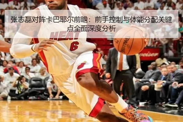 张志磊对阵卡巴耶尔前瞻：前手控制与体能分配关键点全面深度分析