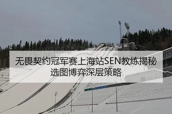 无畏契约冠军赛上海站SEN教练揭秘选图博弈深层策略