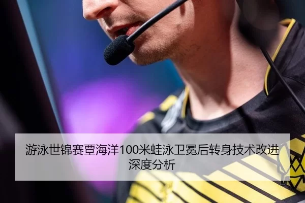 游泳世锦赛覃海洋100米蛙泳卫冕后转身技术改进深度分析