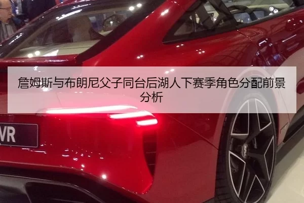 詹姆斯与布朗尼父子同台后湖人下赛季角色分配前景分析